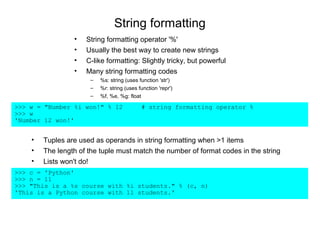 String formatting
                 •   String formatting operator '%'
                 •   Usually the best way to create new strings
                 •   C-like formatting: Slightly tricky, but powerful
                 •   Many string formatting codes
                      –   %s: string (uses function 'str')
                      –   %r: string (uses function 'repr')
                      –   %f, %e, %g: float

>>> w = "Number %i won!" % 12               # string formatting operator %
>>> w
'Number 12 won!'


    •   Tuples are used as operands in string formatting when >1 items
    •   The length of the tuple must match the number of format codes in the string
    •   Lists won't do!
>>> c = 'Python'
>>> n = 11
>>> "This is a %s course with %i students." % (c, n)
'This is a Python course with 11 students.'
 