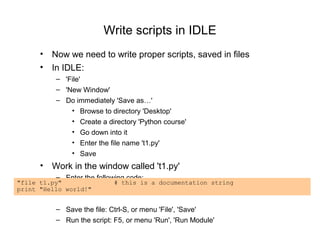 Write scripts in IDLE
      • Now we need to write proper scripts, saved in files
      • In IDLE:
          – 'File'
          – 'New Window'
          – Do immediately 'Save as…'
              • Browse to directory 'Desktop'
              • Create a directory 'Python course'
              • Go down into it
              • Enter the file name 't1.py'
              • Save
      • Work in the window called 't1.py'
          – Enter the following code:
"file t1.py"               # this is a documentation string
print "Hello world!"


          – Save the file: Ctrl-S, or menu 'File', 'Save'
          – Run the script: F5, or menu 'Run', 'Run Module'
 