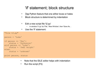'if' statement; block structure
                   •   The Python feature that one either loves or hates
                   •   Block structure is determined by indentation

                   •   Edit a new script file 't2.py'
                         –   In window 't1.py' do 'File', 'New Window', then 'Save As…
                   •   Use the 'if' statement:
"file t2.py"

person = 'Luke'

if person == 'Per':
    status = 'Pythonist'
elif person == 'Luke':
    status = 'Jedi knight'
else:
    status = 'unknown'

print person, status

               •       Note that the IDLE editor helps with indentation
               •       Run the script (F5)
 