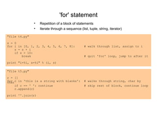 'for' statement
               •   Repetition of a block of statements
               •   Iterate through a sequence (list, tuple, string, iterator)

"file t4.py"

s = 0
for i in [0, 1, 2, 3, 4, 5, 6, 7, 8]:             # walk through list, assign to i
    s = s + i
    if s > 10:
        break                                     # quit 'for' loop, jump to after it

print "i=%i, s=%i" % (i, s)

"file t5.py"

r = []
for c in 'this is a string with blanks':
char                                              # walks through string, char by
    if c == ' ': continue                         # skip rest of block, continue loop
    r.append(c)

print ''.join(r)
 