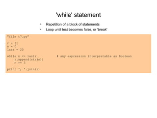 'while' statement
                     •   Repetition of a block of statements
                     •   Loop until test becomes false, or 'break'
"file t7.py"

r = []
n = 0
last = 20

while n <= last:                # any expression interpretable as Boolean
    r.append(str(n))
    n += 3

print ', '.join(r)
 