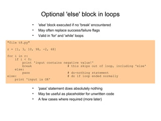 Optional 'else' block in loops
               •   'else' block executed if no 'break' encountered
               •   May often replace success/failure flags
               •   Valid in 'for' and 'while' loops
"file t8.py"

r = [1, 3, 10, 98, -2, 48]

for i in r:
    if i < 0:
        print 'input contains negative value!'
        break                   # this skips out of loop, including 'else'
    else:
        pass                    # do-nothing statement
else:                           # do if loop ended normally
    print 'input is OK'

               •   'pass' statement does absolutely nothing
               •   May be useful as placeholder for unwritten code
               •   A few cases where required (more later)
 