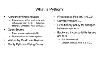 What is Python?
• A programming language                 • First release Feb 1991: 0.9.0
   – Features from Perl and Java, with   • Current version: 2.3
     influences from C, C++, Scheme,
     Haskell, Smalltalk, Ada, Simula,…   • Evolutionary policy for changes
• Open Source                              between versions
   – Free; source code available         • Backward incompatibility issues
   – Download on your own system           are rare
• Written by Guido van Rossum               – But they do exist…
                                            – Largest change: from 1.5 to 2.0
• Monty Python’s Flying Circus…
 