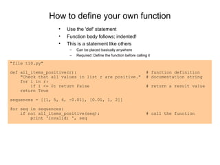 How to define your own function
                  •   Use the 'def' statement
                  •   Function body follows; indented!
                  •   This is a statement like others
                       –   Can be placed basically anywhere
                       –   Required: Define the function before calling it

"file t10.py"

def all_items_positive(r):                                             # function definition
    "Check that all values in list r are positive."                    # documentation string
    for i in r:
        if i <= 0: return False                                        # return a result value
    return True

sequences = [[1, 5, 6, -0.01], [0.01, 1, 2]]

for seq in sequences:
    if not all_items_positive(seq):                                    # call the function
        print 'invalid: ', seq
 