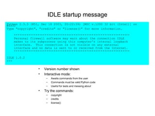 IDLE startup message
Python 2.3.3 (#51, Dec 18 2003, 20:22:39) [MSC v.1200 32 bit (Intel)] on
win32
Type "copyright", "credits" or "license()" for more information.

    ****************************************************************
    Personal firewall software may warn about the connection IDLE
    makes to its subprocess using this computer's internal loopback
    interface. This connection is not visible on any external
    interface and no data is sent to or received from the Internet.
    ****************************************************************

IDLE 1.0.2
>>>

                 •   Version number shown
                 •   Interactive mode:
                      –   Awaits commands from the user
                      –   Commands must be valid Python code
                      –   Useful for tests and messing about
                 •   Try the commands:
                      –   copyright
                      –   credits
                      –   license()
 