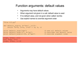 Function arguments: default values
                •   Arguments may have default values
                •   When argument not given in a call, default value is used
                •   If no default value, and not given when called: bombs
                •   Use explicit names to override argument order

"file t13.py"

def default_args(a, b='bar', c=13):
    return "a=%s, b=%s, c=%s" % (a, b, c)

print default_args('apa')                         # uses all default values
print default_args('s', b='py')                   # overrides one default value
print default_args(c=-26, a='apa')                # override argument order

a=apa, b=bar, c=13
a=s, b=py, c=13
a=apa, b=bar, c=-26
 