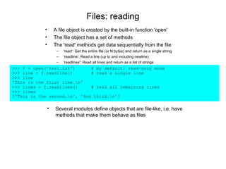 Files: reading
            •       A file object is created by the built-in function 'open'
            •       The file object has a set of methods
            •       The 'read' methods get data sequentially from the file
                     –   'read': Get the entire file (or N bytes) and return as a single string
                     –   'readline': Read a line (up to and including newline)
                     –   'readlines': Read all lines and return as a list of strings
>>> f = open('test.txt')      # by default: read-only mode
>>> line = f.readline()       # read a single line
>>> line
'This is the first line.n'
>>> lines = f.readlines()     # read all remaining lines
>>> lines
['This is the second.n', 'And third.n']

                •   Several modules define objects that are file-like, i.e. have
                    methods that make them behave as files
 