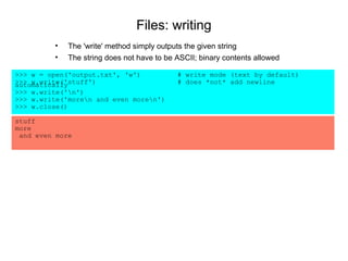 Files: writing
         •   The 'write' method simply outputs the given string
         •   The string does not have to be ASCII; binary contents allowed

>>> w = open('output.txt', 'w')             # write mode (text by default)
>>> w.write('stuff')
automatically                               # does *not* add newline
>>> w.write('n')
>>> w.write('moren and even moren')
>>> w.close()

stuff
more
 and even more
 