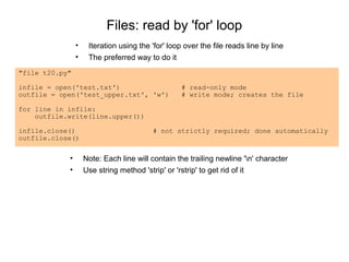Files: read by 'for' loop
                •    Iteration using the 'for' loop over the file reads line by line
                •    The preferred way to do it
"file t20.py"

infile = open('test.txt')                          # read-only mode
outfile = open('test_upper.txt', 'w')              # write mode; creates the file

for line in infile:
    outfile.write(line.upper())

infile.close()                           # not strictly required; done automatically
outfile.close()


            •       Note: Each line will contain the trailing newline 'n' character
            •       Use string method 'strip' or 'rstrip' to get rid of it
 