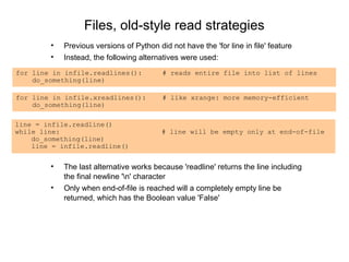Files, old-style read strategies
        •   Previous versions of Python did not have the 'for line in file' feature
        •   Instead, the following alternatives were used:
for line in infile.readlines():           # reads entire file into list of lines
    do_something(line)

for line in infile.xreadlines():          # like xrange: more memory-efficient
    do_something(line)

line = infile.readline()
while line:                               # line will be empty only at end-of-file
    do_something(line)
    line = infile.readline()


        •   The last alternative works because 'readline' returns the line including
            the final newline 'n' character
        •   Only when end-of-file is reached will a completely empty line be
            returned, which has the Boolean value 'False'
 
