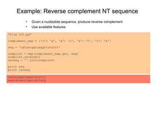 Example: Reverse complement NT sequence
         •      Given a nucleotide sequence, produce reverse complement
         •      Use available features

"file t21.py"

complement_map = {'c': 'g', 'g': 'c', 'a': 't', 't': 'a'}

seq = 'cgtaacggtcaggttatattt'

complist = map(complement_map.get, seq)
complist.reverse()
revseq = ''.join(complist)

print seq
print revseq

cgtaacggtcaggttatattt
aaatataacctgaccgttacg
 