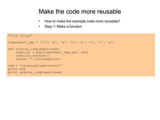 Make the code more reusable
                •   How to make the example code more reusable?
                •   Step 1: Make a function

"file t22.py"

complement_map = {'c': 'g', 'g': 'c', 'a': 't', 't': 'a'}

def reverse_complement(seq):
    complist = map(complement_map.get, seq)
    complist.reverse()
    return ''.join(complist)

seq = 'cgtaacggtcaggttatattt'
print seq
print reverse_complement(seq)
 