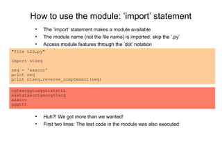 How to use the module: ’import’ statement
         •     The ’import’ statement makes a module available
         •     The module name (not the file name) is imported: skip the ’.py’
         •     Access module features through the ’dot’ notation
"file t23.py"

import ntseq

seq = 'aaaccc'
print seq
print ntseq.reverse_complement(seq)

cgtaacggtcaggttatattt
aaatataacctgaccgttacg
aaaccc
gggttt

         •     Huh?! We got more than we wanted!
         •     First two lines: The test code in the module was also executed
 