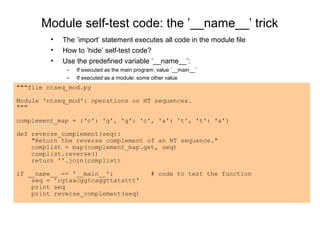 Module self-test code: the ’__name__’ trick
         •   The ’import’ statement executes all code in the module file
         •   How to ’hide’ self-test code?
         •   Use the predefined variable ’__name__’:
              –   If executed as the main program: value ’__main__’
              –   If executed as a module: some other value
"""file ntseq_mod.py

Module 'ntseq_mod': operations on NT sequences.
"""

complement_map = {'c': 'g', 'g': 'c', 'a': 't', 't': 'a'}

def reverse_complement(seq):
    "Return the reverse complement of an NT sequence."
    complist = map(complement_map.get, seq)
    complist.reverse()
    return ''.join(complist)

if __name__ == '__main__':                      # code to test the function
    seq = 'cgtaacggtcaggttatattt'
    print seq
    print reverse_complement(seq)
 