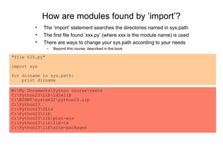 How are modules found by ’import’?
         •   The ’import’ statement searches the directories named in sys.path
         •   The first file found ’xxx.py’ (where xxx is the module name) is used
         •   There are ways to change your sys.path according to your needs
                –   Beyond this course; described in the book

"file t25.py"

import sys

for dirname in sys.path:
    print dirname

M:My DocumentsPython coursetests
C:Python23Libidlelib
C:WINNTsystem32python23.zip
C:Python23
C:Python23DLLs
C:Python23lib
C:Python23libplat-win
C:Python23liblib-tk
C:Python23libsite-packages
 