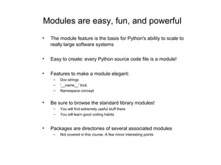 Modules are easy, fun, and powerful
•   The module feature is the basis for Python's ability to scale to
    really large software systems

•   Easy to create: every Python source code file is a module!

•   Features to make a module elegant:
     –   Doc strings
     –   '__name__' trick
     –   Namespace concept


•   Be sure to browse the standard library modules!
     –   You will find extremely useful stuff there
     –   You will learn good coding habits


•   Packages are directories of several associated modules
     –   Not covered in this course. A few minor interesting points
 