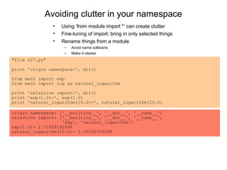 Avoiding clutter in your namespace
                •   Using ’from module import *’ can create clutter
                •   Fine-tuning of import; bring in only selected things
                •   Rename things from a module
                     –   Avoid name collisions
                     –   Make it clearer
"file t27.py"

print 'virgin namespace:', dir()

from math import exp
from math import log as natural_logarithm

print 'selective import:', dir()
print 'exp(1.0)=', exp(1.0)
print 'natural_logarithm(10.0)=', natural_logarithm(10.0)

virgin namespace: ['__builtins__', '__doc__', '__name__']
selective import: ['__builtins__', '__doc__', '__name__',
                   'exp', 'natural_logarithm']
exp(1.0)= 2.71828182846
natural_logarithm(10.0)= 2.30258509299
 