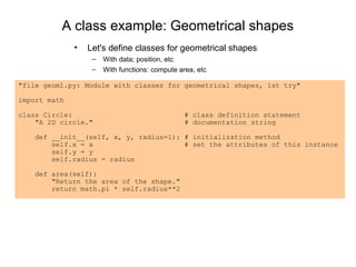 A class example: Geometrical shapes
              •   Let's define classes for geometrical shapes
                   –   With data; position, etc
                   –   With functions: compute area, etc

"file geom1.py: Module with classes for geometrical shapes, 1st try"

import math

class Circle:                                   # class definition statement
    "A 2D circle."                              # documentation string

    def __init__(self, x, y, radius=1): # initialization method
        self.x = x                      # set the attributes of this instance
        self.y = y
        self.radius = radius

    def area(self):
        "Return the area of the shape."
        return math.pi * self.radius**2
 