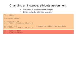 Changing an instance: attribute assignment
                  •     The values of attributes can be changed
                  •     Simply assign the attribute a new value
"file t29.py"

from geom1 import *

i1 = Circle(0, 2)
print 'i1:', i1.radius, i1.area()

i1.radius = 2.5                         # change the value of an attribute
print 'i1:', i1.radius, i1.area()

i1: 1 3.14159265359
i1: 2.5 19.6349540849
 