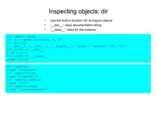 Inspecting objects: dir
                    •     Use the built-in function 'dir' to inspect objects
                    •     '__doc__': class documentation string
                    •     '__class__': class for the instance

>>> import geom1
>>> i1 = geom1.Circle(0, 0, 2)
>>> dir(i1)
['__doc__', '__init__', '__module__', 'area', 'radius', 'x', 'y']
>>> print i1.__doc__
A 2D circle.
>>> print i1.__class__
geom1.Circle

>>> type(i1)
<type 'instance'>
>>> type(Circle)
<type 'classobj'>
>>> type(i1.radius)
<type 'int'>
>>> type(i1.area)
<type 'instancemethod'>
 