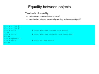 Equality between objects
              •   Two kinds of equality:
                   –   Are the two objects similar in value?
                   –   Are the two references actually pointing to the same object?


>>> a = [1, 2]
>>> b = [1, 2]
>>> a == b               # test whether values are equal
True
>>> a is b               # test whether objects are identical
False
>>> a.append(3)
>>> a == b               # test values again
False
 