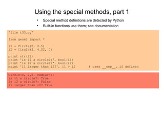 Using the special methods, part 1
                •   Special method definitions are detected by Python
                •   Built-in functions use them; see documentation
"file t33.py"

from geom2 import *

i1 = Circle(0, 2.5)
i2 = Circle(3, 4.02, 0)

print   str(i1)
print   'is i1 a circle?:', bool(i1)
print   'is i2 a circle?:', bool(i2)
print   'i1 larger than i2?', i1 > i2          # uses __cmp__, if defined

Circle(0, 2.5, radius=1)
is i1 a circle?: True
is i2 a circle?: False
i1 larger than i2? True
 