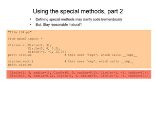 Using the special methods, part 2
            •    Defining special methods may clarify code tremendously
            •    But: Stay reasonable 'natural'!

"file t34.py"

from geom2 import *

circles = [Circle(1, 3),
           Circle(0, 0, 0.2),
           Circle(-1, -1, 10.0)]
print circles                  # this uses 'repr', which calls __repr__

circles.sort()                    # this uses 'cmp', which calls __cmp__
print circles

[Circle(1, 3, radius=1), Circle(0, 0, radius=0.2), Circle(-1, -1, radius=10)]
[Circle(0, 0, radius=0.2), Circle(1, 3, radius=1), Circle(-1, -1, radius=10)]
 