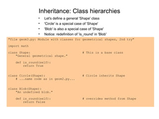 Inheritance: Class hierarchies
                •   Let's define a general 'Shape' class
                •   'Circle' is a special case of 'Shape'
                •   'Blob' is also a special case of 'Shape'
                •   Notice: redefinition of 'is_round' in 'Blob'
"file geom3.py: Module with classes for geometrical shapes, 2nd try"

import math

class Shape:                                  # This is a base class
    "General geometrical shape."

    def is_round(self):
        return True


class Circle(Shape):                          # Circle inherits Shape
    # ...same code as in geom2.py...


class Blob(Shape):
    "An undefined blob."

    def is_round(self):                       # overrides method from Shape
        return False
 