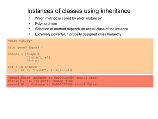Instances of classes using inheritance
           •    Which method is called by which instance?
           •    Polymorphism
           •    Selection of method depends on actual class of the instance
           •    Extremely powerful, if properly designed class hierarchy
"file t35.py"

from geom3 import *

shapes = [Shape(),
          Circle(1, -2),
          Blob()]

for s in shapes:
    print s, 'round?', s.is_round()

<geom3.Shape instance at 0x009CEF80> round? True
Circle(1, -2, radius=1) round? True
<geom3.Blob instance at 0x009CEF58> round? False
 