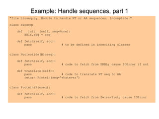 Example: Handle sequences, part 1
"file bioseq.py   Module to handle NT or AA sequences. Incomplete."

class Bioseq:

   def __init__(self, seq=None):
       self.seq = seq

   def fetch(self, acc):
       pass                  # to be defined in inheriting classes


class Nucleotide(Bioseq):

   def fetch(self, acc):
       pass                  # code to fetch from EMBL; cause IOError if not

   def translate(self):
       pass                # code to translate NT seq to AA
       return Protein(seq='whatever')


class Protein(Bioseq):

   def fetch(self, acc):
       pass                  # code to fetch from Swiss-Prot; cause IOError
 