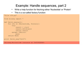 Example: Handle sequences, part 2
       •   Write a help function for fetching either 'Nucleotide' or 'Protein'
       •   This is a so-called factory function
"file t36.py"

from bioseq import *

def fetch_seq(acc):
    for cls in [Nucleotide, Protein]:
        try:
            result = cls()
            result.fetch(acc)
            return result
        except IOError:
            pass
    return None

print fetch_seq('A123')

<bioseq.Nucleotide instance at 0x009CEFA8>
 