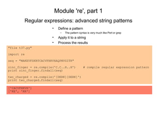Module 're', part 1
            Regular expressions: advanced string patterns
                        •    Define a pattern
                              –   The pattern syntax is very much like Perl or grep
                        •    Apply it to a string
                        •    Process the results
"file t37.py"

import re

seq = "MAKEVFSKRTCACVFHKVHAQPNVGITR"

zinc_finger = re.compile('C.C..H..H')            # compile regular expression pattern
print zinc_finger.findall(seq)

two_charged = re.compile('[DERK][DERK]')
print two_charged.findall(seq)

['CACVFHKVH']
['KE', 'KR']
 