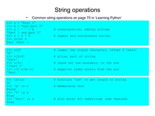 String operations
          •   Common string operations on page 75 in ‘Learning Python’
>>> a = "Part 1"
>>> b = "and part 2"
>>> a + ' ' + b            # concatenation, adding strings
'Part 1 and part 2'
>>> s = a * 2              # repeat and concatenate string
>>> print s
Part 1Part 1

>>> s[0]                   # index: one single character, offset 0 (zero)
'P'
>>> s[0:4]                 # slice: part of string
'Part‘
>>> s[5:]                  # leave out one boundary: to the end
'1Part 1'
>>> >>> s[6:-1]            # negative index counts from the end
'Part '

>>> len(s)                 # function ‘len’ to get length of string
12
>>> 'p' in s               # membership test
False
>>> 'P' in s
True
>>> 'Part' in s            # also works for substrings (new feature)
True
 