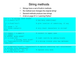String methods
                 •   Strings have a set of built-in methods
                 •   No method ever changes the original string!
                 •   Several methods produce new strings
                 •   A list on page 91 in ‘Learning Python’
>>> s = 'a string, with stuff'
>>> s.count('st')                    # how many substrings?
2
>>> s.find('stu')                    # give location of substring, if any
15
>>> three = '3'
>>> three.isdigit()                  # only digit characters in string?
True

>>> supper = s.upper()               # convert to upper case
>>> supper
'A STRING, WITH STUFF'
>>> s.rjust(30)                      # right justify by adding blanks
'          a string, with stuff'
>>> "newlinesnnn".strip()         # a string literal also has methods!
'newlines'

>>> s.replace('stuff', 'characters') # replace substring (all occurrences)
'a string, with characters'
>>> s.replace('s', 'X', 1)         # replace only once
'a Xtring, with stuff'
 