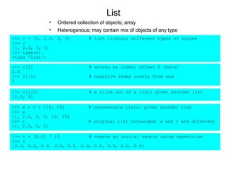 List
                •   Ordered collection of objects; array
                •   Heterogenous; may contain mix of objects of any type
>>> r = [1, 2.0, 3, 5]           # list literal; different types of values
>>> r
[1, 2.0, 3, 5]
>>> type(r)
<type 'list'>

>>> r[1]                         # access by index; offset 0 (zero)
2.0
>>> r[-1]                        # negative index counts from end
5

>>> r[1:3]                       # a slice out of a list; gives another list
[2.0, 3]

>>>   w = r + [10, 19]           # concatenate lists; gives another list
>>>   w
[1,   2.0, 3, 5, 10, 19]
>>>   r                          # original list unchanged; w and r are different
[1,   2.0, 3, 5]

>>> t = [0.0] * 10           # create an initial vector using repetition
>>> t
[0.0, 0.0, 0.0, 0.0, 0.0, 0.0, 0.0, 0.0, 0.0, 0.0]
 