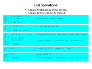 List operations
                     •     Lists are mutable; can be changed in-place
                     •     Lists are dynamic; size may be changed
>>>   r = [1, 2.0, 3, 5]
>>>   r[3] = 'word'               # replace an item by index
>>>   r
[1,   2.0, 3, 'word']

>>> r[0] = [9, 8]                 # lists can be nested
>>> r
[[9, 8], 2.0, 3, 'word']

>>>   r[0:3] = [1, 2, 5, 6]       # change a slice of list; may change list length
>>>   r
[1,   2, 5, 6, 'word']
>>>   r[1:3] = []                 # remove items by setting slice to empty list
>>>   r
[1,   6, 'word']

>>> len(r)                        # length of list; number of items
3

>>> 6 in r                        # membership test
True
>>> r.index(6)                    # search for position; bombs if item not in list
1
 