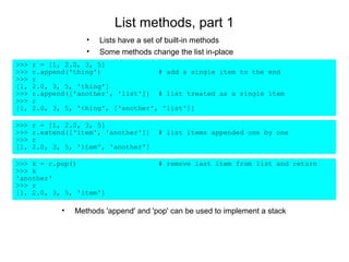 List methods, part 1
                    •   Lists have a set of built-in methods
                    •   Some methods change the list in-place
>>>   r = [1, 2.0, 3, 5]
>>>   r.append('thing')              # add a single item to the end
>>>   r
[1,   2.0, 3, 5, 'thing']
>>>   r.append(['another', 'list']) # list treated as a single item
>>>   r
[1,   2.0, 3, 5, 'thing', ['another', 'list']]

>>>   r = [1, 2.0, 3, 5]
>>>   r.extend(['item', 'another'])     # list items appended one by one
>>>   r
[1,   2.0, 3, 5, 'item', 'another']

>>> k = r.pop()                         # remove last item from list and return
>>> k
'another'
>>> r
[1, 2.0, 3, 5, 'item']

             •   Methods 'append' and 'pop' can be used to implement a stack
 