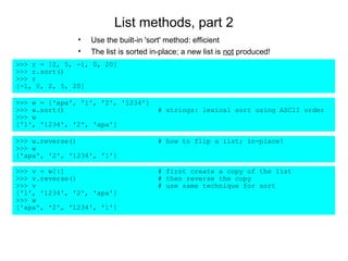 List methods, part 2
               •   Use the built-in 'sort' method: efficient
               •   The list is sorted in-place; a new list is not produced!
>>> r = [2, 5, -1, 0, 20]
>>> r.sort()
>>> r
[-1, 0, 2, 5, 20]

>>> w = ['apa', '1', '2', '1234']
>>> w.sort()                           # strings: lexical sort using ASCII order
>>> w
['1', '1234', '2', 'apa']

>>> w.reverse()                        # how to flip a list; in-place!
>>> w
['apa', '2', '1234', '1']

>>> v = w[:]                           # first create a copy of the list
>>> v.reverse()                        # then reverse the copy
>>> v                                  # use same technique for sort
['1', '1234', '2', 'apa']
>>> w
['apa', '2', '1234', '1']
 