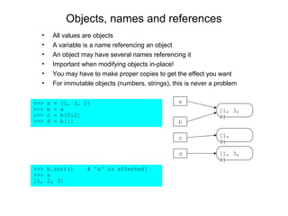 Objects, names and references
  •       All values are objects
  •       A variable is a name referencing an object
  •       An object may have several names referencing it
  •       Important when modifying objects in-place!
  •       You may have to make proper copies to get the effect you want
  •       For immutable objects (numbers, strings), this is never a problem


>>>   a   =   [1, 3, 2]                               a
>>>   b   =   a                                                     [1, 3,
>>>   c   =   b[0:2]                                                2]
>>>   d   =   b[:]                                    b

                                                      c             [1,
                                                                    3]

                                                      d             [1, 3,
                                                                    2]
>>> b.sort()          # 'a' is affected!
>>> a
[1, 2, 3]
 