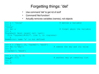 Forgetting things: 'del'
              •     Use command 'del' to get rid of stuff
              •     Command! Not function!
              •     Actually removes variables (names), not objects
>>> a = 'thing'                                      # define a variable
>>> a
'thing'
>>> del a                                            # forget about the variable
>>> a
Traceback (most recent call last):
  File "<pyshell#182>", line 1, in -toplevel-
    a
NameError: name 'a' is not defined

>>> h = {'key': 12, 'nyckel': 'word'}
>>> del h['key']                                # remove the key and its value
>>> h
{'nyckel': 'word'}

>>> r = [1, 3, 2]
>>> del r[1]
items                                           # another way of removing list
>>> r
[1, 2]
 