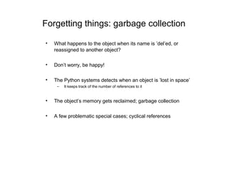 Forgetting things: garbage collection

•   What happens to the object when its name is ’del’ed, or
    reassigned to another object?

•   Don’t worry, be happy!

•   The Python systems detects when an object is ’lost in space’
     –   It keeps track of the number of references to it


•   The object’s memory gets reclaimed; garbage collection

•   A few problematic special cases; cyclical references
 