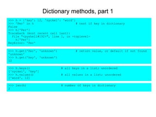 Dictionary methods, part 1
>>> h = {'key': 12, 'nyckel': 'word'}
>>> 'Per' in h                        # test if key in dictionary
False
>>> h['Per']
Traceback (most recent call last):
  File "<pyshell#192>", line 1, in -toplevel-
    h['Per']
KeyError: 'Per'

>>> h.get('Per', 'unknown')          # return value, or default if not found
'unknown'
>>> h.get('key', 'unknown')
12

>>> h.keys()                  # all keys in a list; unordered
['nyckel', 'key']
>>> h.values()                # all values in a list; unordered
['word', 12]

>>> len(h)                    # number of keys in dictionary
2
 