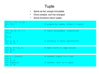 Tuple
                      •   Same as list, except immutable
                      •   Once created, can't be changed
                      •   Some functions return tuples
>>> t = (1, 3, 2)
>>> t[1]                            # access by index; offset 0 (zero)
3

>>>   (a, b, c) = t                 # tuple assignment (unpacking)
>>>   a
1
>>>   b
3
>>>   a, b, c                       # actually a tuple expression!
(1,   3, 2)

>>> a, b = b, a                     # neat trick to swap values
>>> a, b
(3, 1)

>>>   r = list(t)                   # convert tuple to a list
>>>   r
[1,   3, 2]
>>>   tuple(r)                      # convert list to a tuple
(1,   3, 2)
 