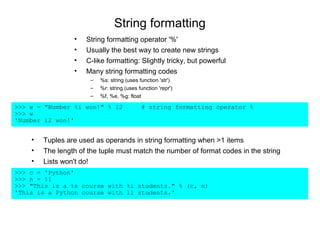 String formatting
                 •   String formatting operator '%'
                 •   Usually the best way to create new strings
                 •   C-like formatting: Slightly tricky, but powerful
                 •   Many string formatting codes
                      –   %s: string (uses function 'str')
                      –   %r: string (uses function 'repr')
                      –   %f, %e, %g: float

>>> w = "Number %i won!" % 12               # string formatting operator %
>>> w
'Number 12 won!'


    •   Tuples are used as operands in string formatting when >1 items
    •   The length of the tuple must match the number of format codes in the string
    •   Lists won't do!
>>> c = 'Python'
>>> n = 11
>>> "This is a %s course with %i students." % (c, n)
'This is a Python course with 11 students.'
 