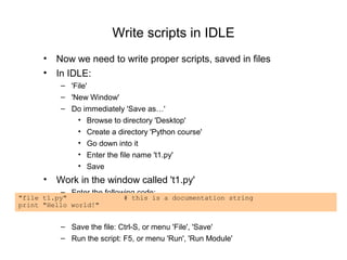 Write scripts in IDLE
      • Now we need to write proper scripts, saved in files
      • In IDLE:
          – 'File'
          – 'New Window'
          – Do immediately 'Save as…'
              • Browse to directory 'Desktop'
              • Create a directory 'Python course'
              • Go down into it
              • Enter the file name 't1.py'
              • Save
      • Work in the window called 't1.py'
          – Enter the following code:
"file t1.py"               # this is a documentation string
print "Hello world!"


          – Save the file: Ctrl-S, or menu 'File', 'Save'
          – Run the script: F5, or menu 'Run', 'Run Module'
 