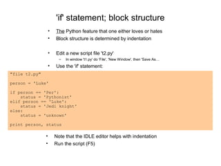 'if' statement; block structure
                   •   The Python feature that one either loves or hates
                   •   Block structure is determined by indentation

                   •   Edit a new script file 't2.py'
                         –   In window 't1.py' do 'File', 'New Window', then 'Save As…
                   •   Use the 'if' statement:
"file t2.py"

person = 'Luke'

if person == 'Per':
    status = 'Pythonist'
elif person == 'Luke':
    status = 'Jedi knight'
else:
    status = 'unknown'

print person, status

               •       Note that the IDLE editor helps with indentation
               •       Run the script (F5)
 