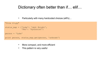 Dictionary often better than if… elif…

           •   Particularly with many hardcoded choices (elif's)…

"file t3.py"

status_map = {'Luke': 'Jedi Knight',
              'Per': 'Pythonist'}

person = 'Luke'

print person, status_map.get(person, 'unknown')


           •   More compact, and more efficient
           •   This pattern is very useful
 