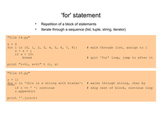 'for' statement
               •   Repetition of a block of statements
               •   Iterate through a sequence (list, tuple, string, iterator)

"file t4.py"

s = 0
for i in [0, 1, 2, 3, 4, 5, 6, 7, 8]:             # walk through list, assign to i
    s = s + i
    if s > 10:
        break                                     # quit 'for' loop, jump to after it

print "i=%i, s=%i" % (i, s)

"file t5.py"

r = []
for c in 'this is a string with blanks':
char                                              # walks through string, char by
    if c == ' ': continue                         # skip rest of block, continue loop
    r.append(c)

print ''.join(r)
 