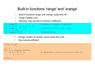 Built-in functions 'range' and 'xrange'
               •   Built-in functions 'range' and 'xrange' useful with 'for'
               •   'range' creates a list
               •   Warning: may use lots of memory; inefficient!
>>>   range(9)                               # start=0, step=1 by default
[0,   1, 2, 3, 4, 5, 6, 7, 8]
>>>   range(1, 12, 3)                        # explicit start, end, step
[1,   4, 7, 10]
>>>   range(10**9)                           # MemoryError!

           •       'xrange' creates an iterator, which works like a list
           •       Very memory-efficient!
"file t6.py"

s = 0
for i in xrange(100000):
    if i % 19 == 0:                          # remainder: evenly divisible with 19?
        s = s + i

print s
 