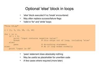 Optional 'else' block in loops
               •   'else' block executed if no 'break' encountered
               •   May often replace success/failure flags
               •   Valid in 'for' and 'while' loops
"file t8.py"

r = [1, 3, 10, 98, -2, 48]

for i in r:
    if i < 0:
        print 'input contains negative value!'
        break                   # this skips out of loop, including 'else'
    else:
        pass                    # do-nothing statement
else:                           # do if loop ended normally
    print 'input is OK'

               •   'pass' statement does absolutely nothing
               •   May be useful as placeholder for unwritten code
               •   A few cases where required (more later)
 